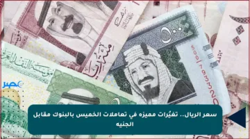 سعر الريال.. تغيُرات مميزة في تعاملات الخميس بالبنوك مقابل الجنيه